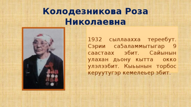 Колодезникова Роза Николаевна 1932 сыллаахха тереебут. Сэрии са5аламмытыгар 9 саастаах эбит. Сайынын улахан дьону кытта окко улэлээбит. Кыьынын торбос керуутугэр кемелеьер эбит.