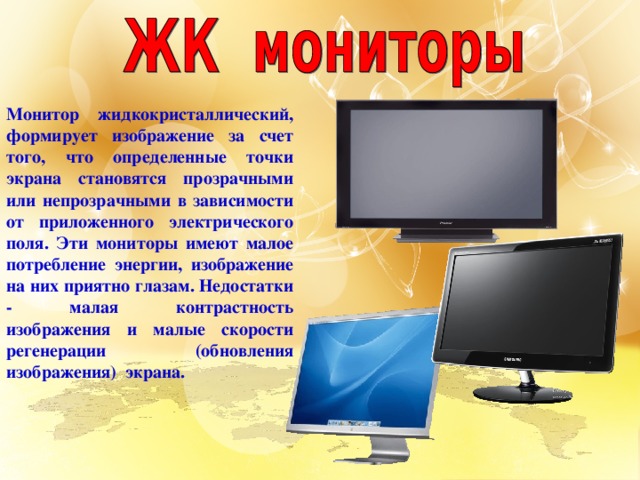 Монитор жидкокристаллический, формирует изображение за счет того, что определенные точки экрана становятся прозрачными или непрозрачными в зависимости от приложенного электрического поля. Эти мониторы имеют малое потребление энергии, изображение на них приятно глазам. Недостатки - малая контрастность изображения и малые скорости регенерации (обновления изображения) экрана.