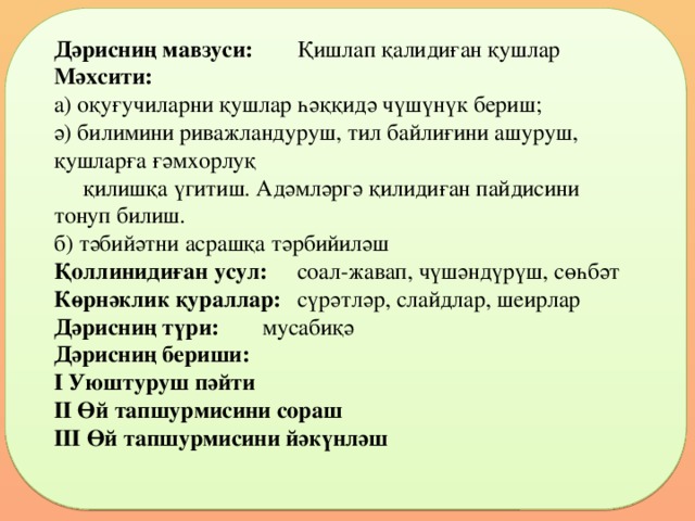 Дәрисниң мавзуси:   Қишлап қалидиған қушлар Мәхсити:  а) оқуғучиларни қушлар һәққидә чүшүнүк бериш; ә) билимини риважландуруш, тил байлиғини ашуруш, қушларға ғәмхорлуқ  қилишқа үгитиш. Адәмләргә қилидиған пайдисини тонуп билиш. б) тәбийәтни асрашқа тәрбийиләш Қоллинидиған усул:  соал-жавап, чүшәндүрүш, сөһбәт Көрнәклик қураллар:  сүрәтләр, слайдлар, шеирлар Дәрисниң түри:   мусабиқә Дәрисниң бериши: І Уюштуруш пәйти ІІ Өй тапшурмисини сораш ІІІ Өй тапшурмисини йәкүнләш