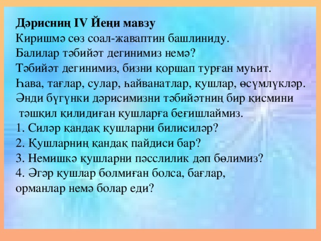 Дәрисниң ІV Йеңи мавзу Киришмә сөз соал-жаваптин башлиниду. Балилар тәбийәт дегинимиз немә? Тәбийәт дегинимиз, бизни қоршап турған муһит. Һава, тағлар, сулар, һайванатлар, қушлар, өсүмлүкләр. Әнди бүгүнки дәрисимизни тәбийәтниң бир қисмини  тәшқил қилидиған қушларға беғишлаймиз. 1. Силәр қандақ қушларни билисиләр? 2. Қушларниң қандақ пайдиси бар? 3. Немишкә қушларни пәсслилик дәп бөлимиз? 4. Әгәр қушлар болмиған болса, бағлар, орманлар немә болар еди?