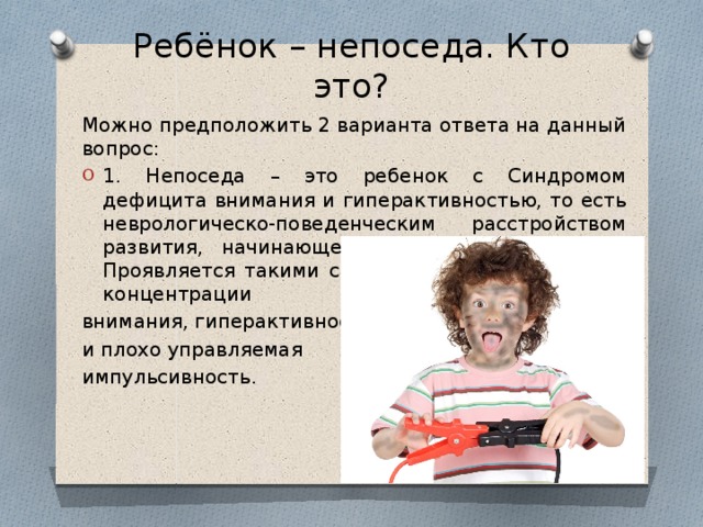 Ребёнок – непоседа. Кто это? Можно предположить 2 варианта ответа на данный вопрос: 1. Непоседа – это ребенок с Синдромом дефицита внимания и гиперактивностью, то есть неврологическо-поведенческим расстройством развития, начинающееся в детском возрасте. Проявляется такими симптомами, как трудности концентрации внимания, гиперактивность и плохо управляемая импульсивность.