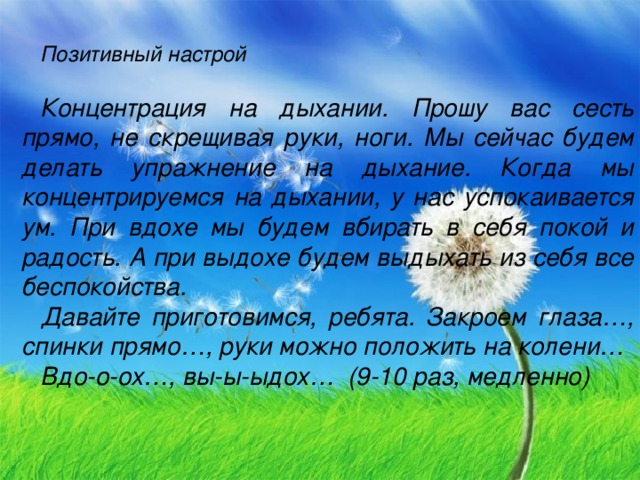 Позитивный настрой  Концентрация на дыхании . Прошу вас сесть прямо, не скрещивая руки, ноги. Мы сейчас будем делать упражнение на дыхание. Когда мы концентрируемся на дыхании, у нас успокаивается ум. При вдохе мы будем вбирать в себя покой и радость. А при выдохе будем выдыхать из себя все беспокойства. Давайте приготовимся, ребята. Закроем глаза…, спинки прямо…, руки можно положить на колени… Вдо-о-ох…, вы-ы-ыдох… (9-10 раз, медленно)