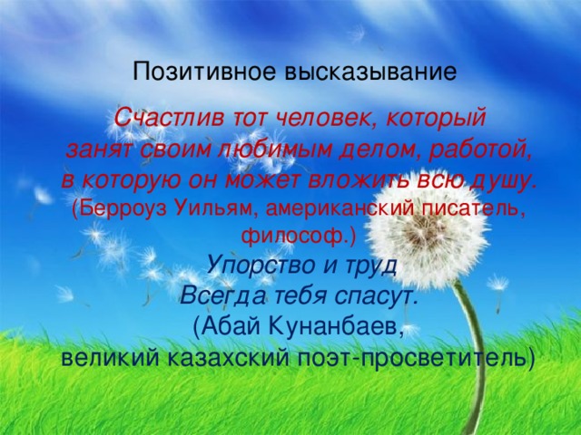 Позитивное высказывание Счастлив тот человек, который занят своим любимым делом, работой, в которую он может вложить всю душу. (Берроуз Уильям, американский писатель, философ.)   Упорство и труд Всегда тебя спасут. (Абай Кунанбаев, великий казахский поэт-просветитель)