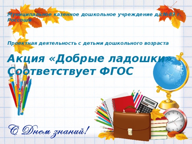 Муниципальное казенное дошкольное учреждение д/с№83 г. Россоши    Проектная деятельность с детьми дошкольного возраста  Акция «Добрые ладошки» Соответствует ФГОС