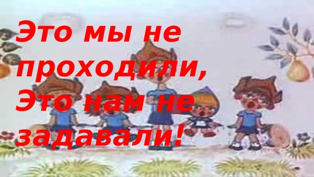 Это мы не проходили, Это нам не задавали!