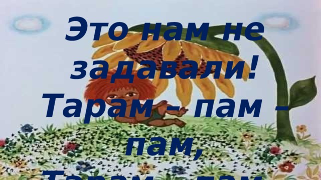 Это нам не задавали! Тарам – пам – пам, Тарам – пам – пам