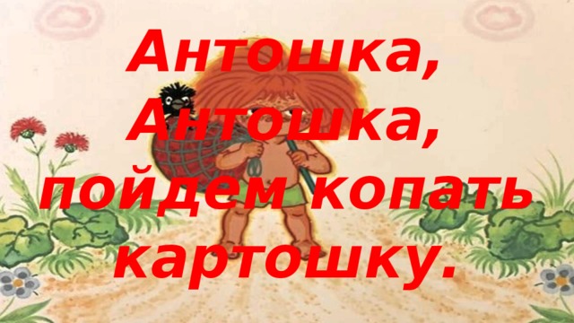 Антошка, Антошка, пойдем копать картошку.