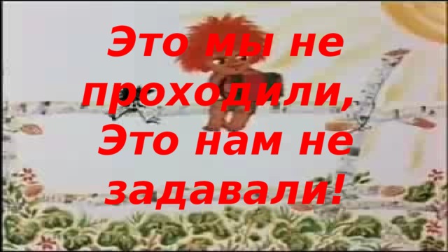 Это мы не проходили, Это нам не задавали!