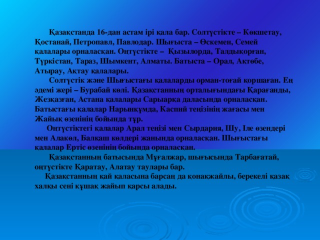 Қазақстанда 16-дан астам ірі қала бар. Солтүстікте – Көкшетау, Қостанай, Петропавл, Павлодар. Шығыста – Өскемен, Семей қалалары орналасқан. Оңтүстікте – Қызылорда, Талдықорған, Түркістан, Тараз, Шымкент, Алматы. Батыста – Орал, Ақтөбе, Атырау, Ақтау қалалары.  Солтүстік және Шығыстағы қалаларды орман-тоғай қоршаған. Ең әдемі жері – Бурабай көлі. Қазақстанның орталығындағы Қарағанды, Жезқазған, Астана қалалары Сарыарқа даласында орналасқан. Батыстағы қалалар Нарынқұмда, Каспий теңізінің жағасы мен Жайық өзенінің бойында тұр.  Оңтүстіктегі қалалар Арал теңізі мен Сырдария, Шу, Іле өзендері мен Алакөл, Балқаш көлдері жанында орналасқан. Шығыстағы қалалар Ертіс өзенінің бойында орналасқан.  Қазақстанның батысында Мұғалжар, шығысында Тарбағатай, оңтүстікте Қаратау, Алатау таулары бар.  Қазақстанның қай қаласына барсаң да қонақжайлы, берекелі қазақ халқы сені құшақ жайып қарсы алады.