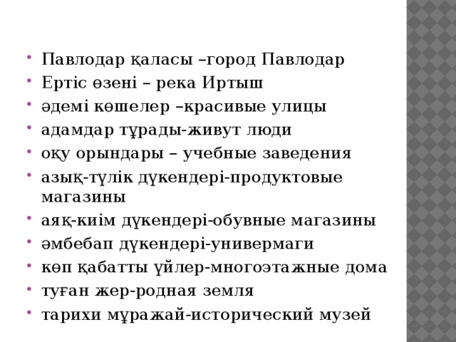 Павлодар қаласы –город Павлодар Ертіс өзені – река Иртыш әдемі көшелер –красивые улицы адамдар тұрады-живут люди оқу орындары – учебные заведения азық-түлік дүкендері-продуктовые магазины аяқ-киім дүкендері-обувные магазины әмбебап дүкендері-универмаги көп қабатты үйлер-многоэтажные дома туған жер-родная земля тарихи мұражай-исторический музей