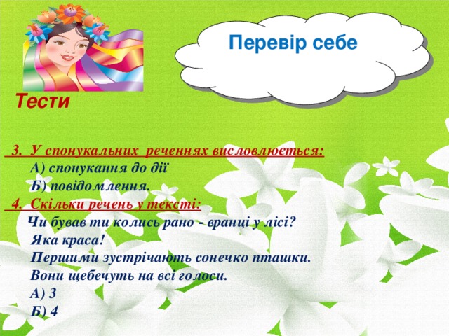 Перевір себе Тести   3. У спонукальних реченнях висловлюється:  А) спонукання до дії  Б) повідомлення.  4. Скільки речень у тексті:  Чи бував ти колись рано - вранці у лісі?  Яка краса!  Першими зустрічають сонечко пташки.  Вони щебечуть на всі голоси.  А) 3  Б) 4