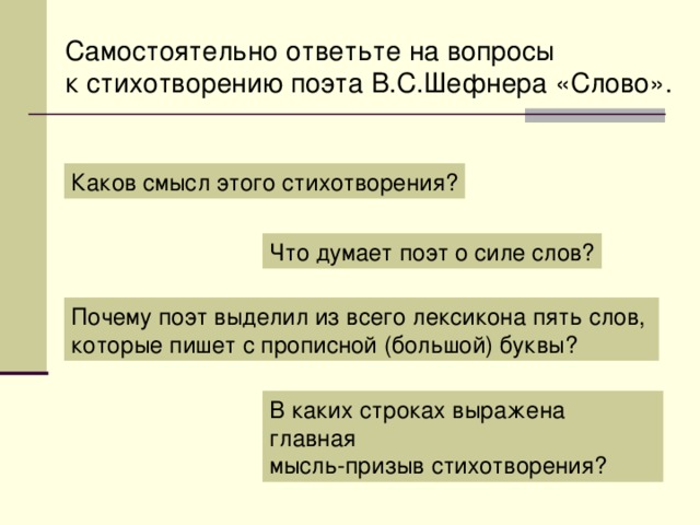 Самостоятельно ответьте на вопросы к стихотворению поэта В.С.Шефнера «Слово». Каков смысл этого стихотворения? Что думает поэт о силе слов? Почему поэт выделил из всего лексикона пять слов, которые пишет с прописной (большой) буквы? В каких строках выражена главная мысль-призыв стихотворения?