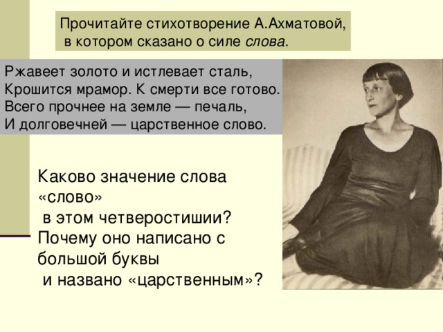 Прочитайте стихотворение А.Ахматовой,  в котором сказано о силе слова . Ржавеет золото и истлевает сталь, Крошится мрамор. К смерти все готово. Всего прочнее на земле — печаль, И долговечней — царственное слово. Каково значение слова «слово»  в этом четверостишии? Почему оно написано с большой буквы  и названо «царственным»?