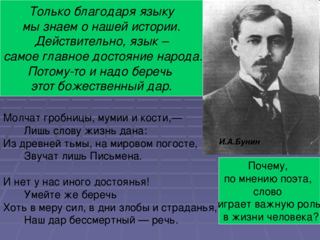 Определите тему стихотворения. Только благодаря языку  мы знаем о нашей истории. Действительно, язык –  самое главное достояние народа. Потому-то и надо беречь этот божественный дар. О значении языка и слова в жизни людей. Молчат гробницы, мумии и кости,—  Лишь слову жизнь дана: Из древней тьмы, на мировом погосте,  Звучат лишь Письмена. И нет у нас иного достоянья!  Умейте же беречь Хоть в меру сил, в дни злобы и страданья,  Наш дар бессмертный — речь. И.А.Бунин Почему, по мнению поэта, слово играет важную роль  в жизни человека?