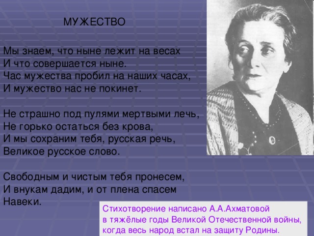 МУЖЕСТВО Мы знаем, что ныне лежит на весах И что совершается ныне. Час мужества пробил на наших часах, И мужество нас не покинет. Не страшно под пулями мертвыми лечь, Не горько остаться без крова, И мы сохраним тебя, русская речь, Великое русское слово. Свободным и чистым тебя пронесем, И внукам дадим, и от плена спасем Навеки. Стихотворение написано А.А.Ахматовой в тяжёлые годы Великой Отечественной войны, когда весь народ встал на защиту Родины.