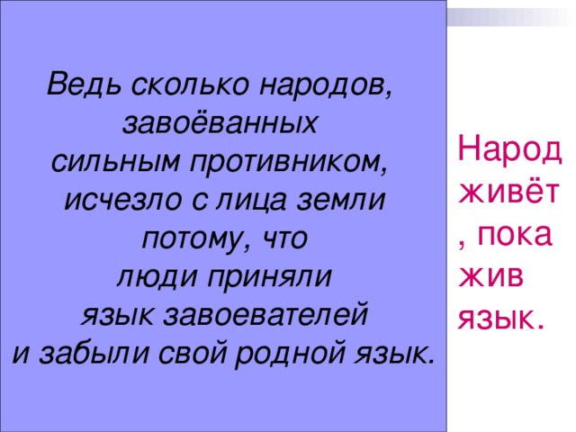 Ведь сколько народов, завоёванных сильным противником, исчезло с лица земли  потому, что люди приняли  язык завоевателей и забыли свой родной язык. Народ живёт, пока жив язык.