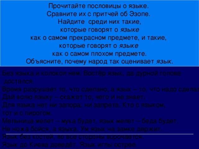 Прочитайте пословицы о языке. Сравните их с притчей об Эзопе. Найдите среди них такие,  которые говорят о языке как о самом прекрасном предмете, и такие, которые говорят о языке как о самом плохом предмете. Объясните, почему народ так оценивает язык.  Без языка и колокол нем. Востёр язык, да дурной голове  достался. Время разрушает то, что сделано, а язык – то, что надо сделать. Дай волю языку – скажет то, чего и не знает. Для языка нет ни запора, ни запрета. Кто с языком, тот и с пирогом. Мельница мелет – мука будет, язык мелет – беда будет. Не ножа бойся, а языка. Ум язык на замке держит. Язык без костей, во все стороны ворочается. Язык до Киева доведёт. Язык иглы острее.