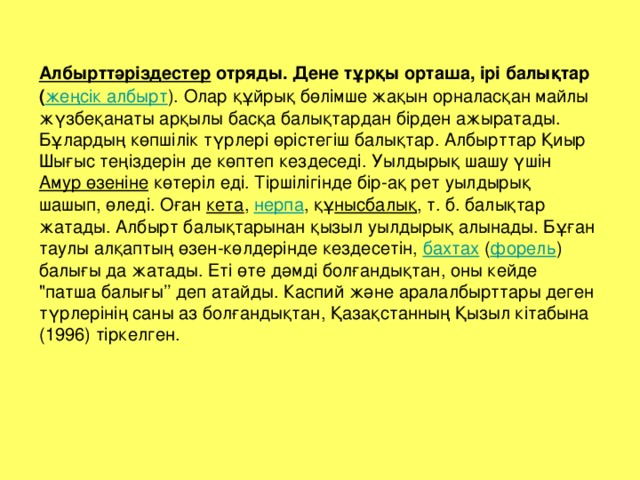 Албырттәріздестер  отряды. Дене тұрқы орташа, ірі балықтар ( жеңсік албырт ). Олар құйрық бөлімше жақын орналасқан майлы жүзбеқанаты арқылы басқа балықтардан бірден ажыратады. Бұлардың көпшілік түрлері өрістегіш балықтар. Албырттар Қиыр Шығыс теңіздерін де көптеп кездеседі. Уылдырық шашу үшін Амур өзеніне көтеріл еді. Тіршілігінде бір-ақ рет уылдырық шашып, өледі. Оған кета , нерпа , құ нысбалық , т. б. балықтар жатады. Албырт балықтарынан қызыл уылдырық алынады. Бұған таулы алқаптың өзен-көлдерінде кездесетін, бахтах ( форель ) балығы да жатады. Еті өте дәмді болғандықтан, оны кейде 