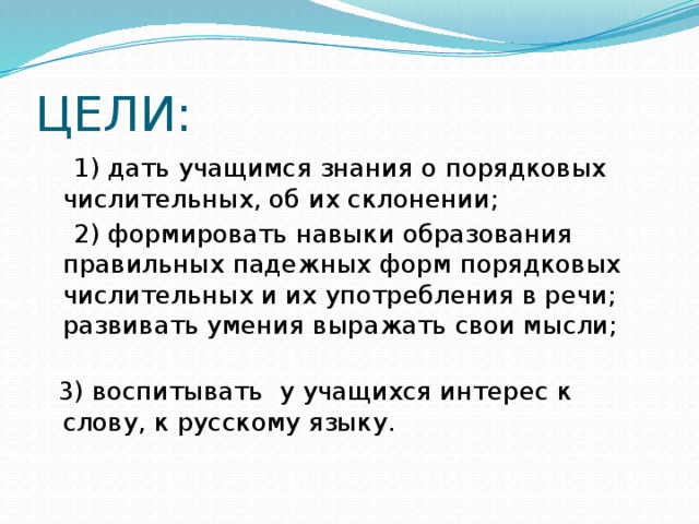 ЦЕЛИ:  1) дать учащимся знания о порядковых числительных, об их склонении;  2) формировать навыки образования правильных падежных форм порядковых числительных и их употребления в речи; развивать умения выражать свои мысли;  3) воспитывать у учащихся интерес к слову, к русскому языку.