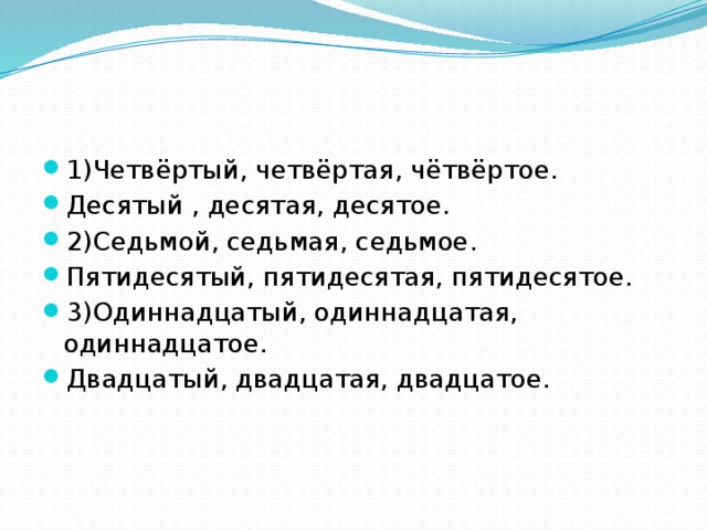 1)Четвёртый, четвёртая, чётвёртое. Десятый , десятая, десятое. 2)Седьмой, седьмая, седьмое. Пятидесятый, пятидесятая, пятидесятое. 3)Одиннадцатый, одиннадцатая, одиннадцатое. Двадцатый, двадцатая, двадцатое.