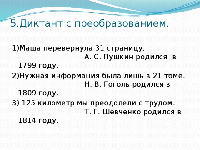 5.Диктант с преобразованием.   1)Маша перевернула 31 страницу. А. С. Пушкин родился в 1799 году. 2)Нужная информация была лишь в 21 томе. Н. В. Гоголь родился в 1809 году. 3) 125 километр мы преодолели с трудом. Т. Г. Шевченко родился в 1814 году.