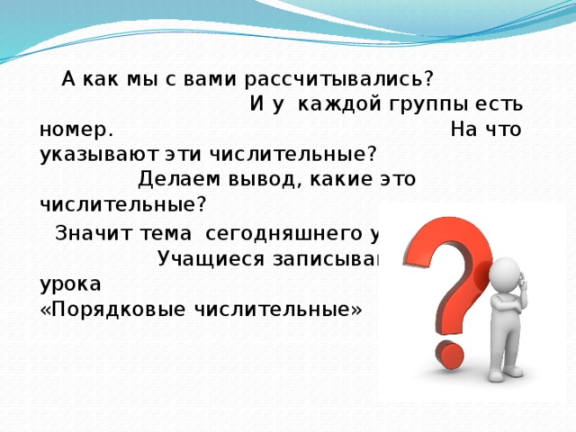 А как мы с вами рассчитывались? И у каждой группы есть номер. На что указывают эти числительные? Делаем вывод, какие это числительные?  Значит тема сегодняшнего урока? Учащиеся записывают тему урока « «Порядковые числительные»