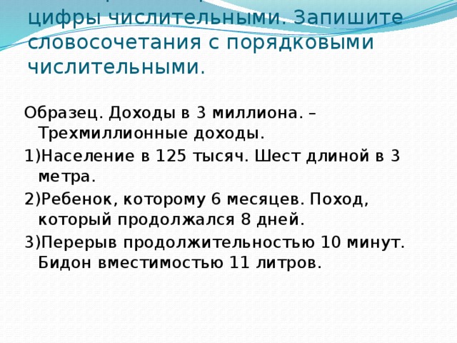 3 . Творческая работа. Замените цифры числительными. Запишите словосочетания с порядковыми числительными.    Образец. Доходы в 3 миллиона. – Трехмиллионные доходы. 1)Население в 125 тысяч. Шест длиной в 3 метра. 2)Ребенок, которому 6 месяцев. Поход, который продолжался 8 дней. 3)Перерыв продолжительностью 10 минут. Бидон вместимостью 11 литров.