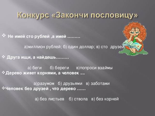 Не имей сто рублей ,а имей ………   а)миллион рублей; б) один доллар; в) сто друзей  Друга ищи, а найдешь………   а) беги б) береги в)попроси взаймы Дерево живет корнями, а человек ....   а)разумом б) друзьями в) заботами Человек без друзей , что дерево ……