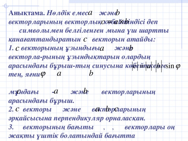 Анықтама.  Нөлдік емес  және  векторларының  векторлық көбейтіндісі деп  символымен  белгіленген мына үш шартты қанағаттандыратын векторын атайды: 1.  векторының ұзындығы  және  векторла-рының ұзындықтарын  олардың арасындағы бұрыш-тың  синусына көбейткенге тең, яғни  мұндағы  -  және  векторларының арасындағы бұрыш. 2. векторы  және  векторларының  әрқайсысына перпендикуляр орналасқан. 3.  векторының бағыты , , векторлары оң жақты үштік болатындай бағытта бағытталған.