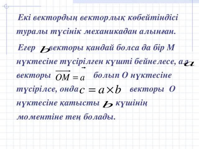 Екі вектордың векторлық көбейтіндісі туралы түсінік механикадан алынған.  Егер векторы қандай болса да бір М нүктесіне түсірілген күшті бейнелесе, ал векторы болып О нүктесіне түсірілсе, онда векторы О нүктесіне қатысты күшінің моментіне тең болады.