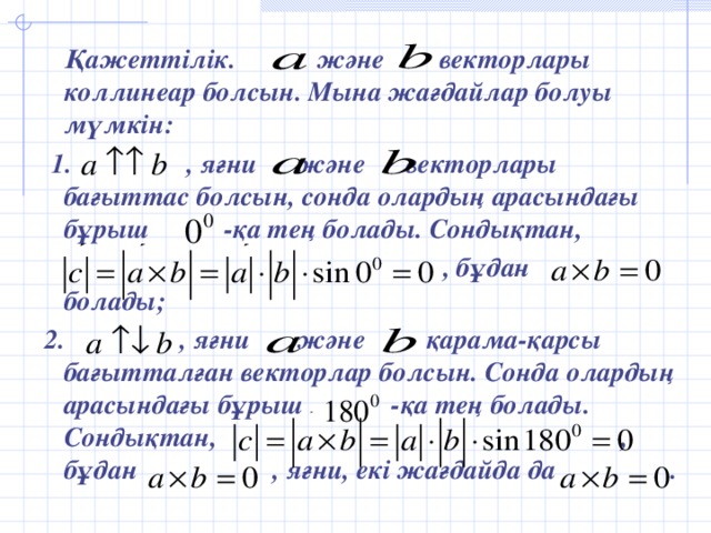 Қажеттілік. және векторлары коллинеар болсын. Мына жағдайлар болуы мүмкін:  1. , яғни және векторлары бағыттас болсын, сонда олардың арасындағы бұрыш -қа тең болады. Сондықтан,  , бұдан болады;  2. , яғни және қарама-қарсы бағытталған векторлар болсын. Сонда олардың арасындағы бұрыш -қа тең болады. Сондықтан, , бұдан , яғни, екі жағдайда да .