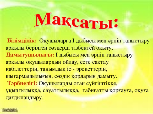 Білімділік:  Оқушыларға І дыбысы мен әрпін таныстыру арқылы берілген сөздерді тізбектей оқыту. Дамытушылығы: І  дыбысы мен әрпін таныстыру арқылы оқушылардың ойлау, есте сақтау қабілеттерін, танымдық іс - әрекеттерін, шығармашылығын, сөздік қорларын дамыту.  Тәрбиелігі:  Оқушыларды отан сүйгіштікке, ұқыптылыққа, сауаттылыққа, табиғатты қорғауға, оқуға дағдыландыру .