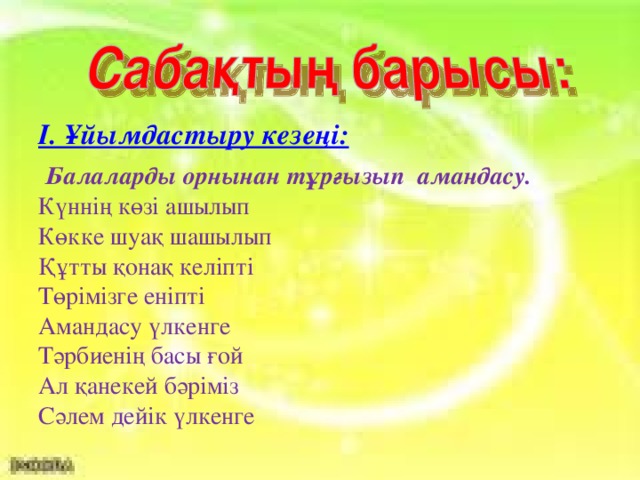 І. Ұйымдастыру кезеңі:   Балаларды орнынан тұрғызып амандасу. Күннің көзі ашылып Көкке шуақ шашылып Құтты қонақ келіпті Төрімізге еніпті Амандасу үлкенге Тәрбиенің басы ғой Ал қанекей бәріміз Сәлем дейік үлкенге