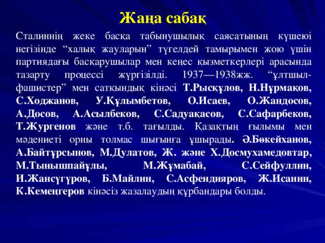 Жаңа сабақ    Сталиннің жеке басқа табынушылық саясатының күшеюі негізінде “халық жауларын” түгелдей тамырымен жою үшін партиядағы басқарушылар мен кеңес қызметкерлері арасында тазарту процессі жүргізілді. 1937—1938жж. “ұлтшыл-фашистер” мен сатқындық кінәсі Т.Рысқұлов, Н.Нұрмақов, С.Ходжанов, У.Құлымбетов, О.Исаев, О.Жандосов, А.Досов, А.Асылбеков, С.Садуақасов, С.Сафарбеков, Т.Жургенов және т.б. тағылды. Қазақтың ғылымы мен мәдениеті орны толмас шығынға ұшырады . Ә.Бөкейханов, А.Байтұрсынов, М.Дулатов, Ж. және Х.Досмухамедовтар, М.Тынышпайұлы, М.Жұмабай, С.Сейфуллин, И.Жансүгүров, Б.Майлин, С.Асфендияров, Ж.Исанин, К.Кемеңгеров кінәсіз жазалаудың құрбандары болды.