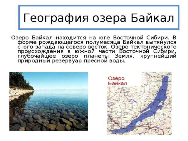 География озера Байкал Озеро Байкал находится на юге Восточной Сибири. В форме рождающегося полумесяца Байкал вытянулся с юго-запада на северо-восток. Озеро тектонического происхождения в южной части Восточной Сибири, глубочайшее озеро планеты Земля, крупнейший природный резервуар пресной воды.