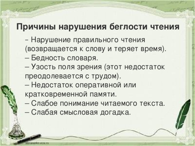 Причины нарушения беглости чтения –  Нарушение правильного чтения (возвращается к слову и теряет время). – Бедность словаря. – Узость поля зрения (этот недостаток преодолевается с трудом). – Недостаток оперативной или кратковременной памяти. – Слабое понимание читаемого текста. – Слабая смысловая догадка.