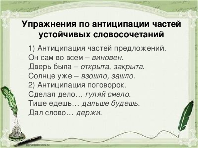 Упражнения по антиципации частей устойчивых словосочетаний 1) Антиципация частей предложений. Он сам во всем – виновен. Дверь была – открыта, закрыта. Солнце уже – взошло, зашло. 2) Антиципация поговорок. Сделал дело… гуляй смело. Тише едешь… дальше будешь. Дал слово… держи.