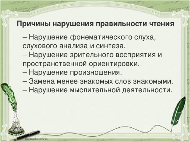 Причины нарушения правильности чтения – Нарушение фонематического слуха, слухового анализа и синтеза. – Нарушение зрительного восприятия и пространственной ориентировки. – Нарушение произношения. – Замена менее знакомых слов знакомыми. – Нарушение мыслительной деятельности.