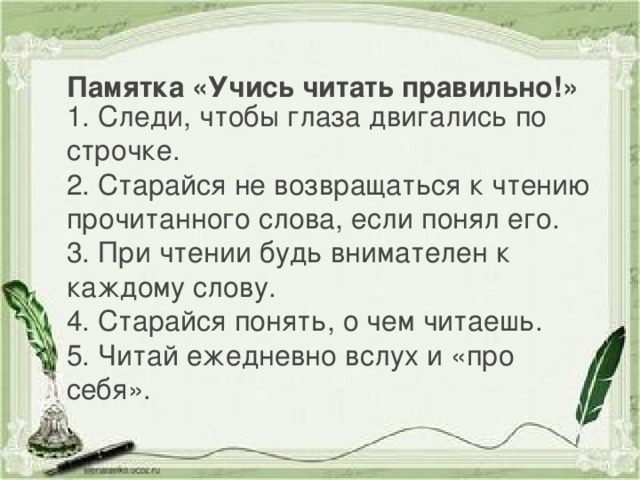 Памятка «Учись читать правильно!» 1. Следи, чтобы глаза двигались по строчке. 2. Старайся не возвращаться к чтению прочитанного слова, если понял его. 3. При чтении будь внимателен к каждому слову. 4. Старайся понять, о чем читаешь. 5. Читай ежедневно вслух и «про себя».