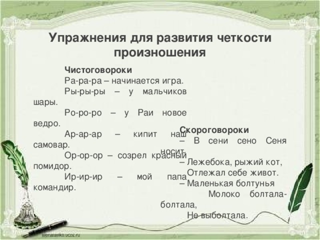 Упражнения для развития четкости произношения Чистоговороки Ра-ра-ра – начинается игра. Ры-ры-ры – у мальчиков шары. Ро-ро-ро – у Раи новое ведро. Ар-ар-ар – кипит наш самовар. Ор-ор-ор – созрел красный помидор. Ир-ир-ир – мой папа командир. Скороговороки – В сени сено Сеня носит. – Лежебока, рыжий кот,  Отлежал себе живот. – Маленькая болтунья  Молоко болтала-болтала,  Не выболтала.