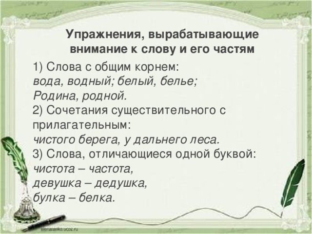 Упражнения, вырабатывающие внимание к слову и его частям 1) Слова с общим корнем: вода, водный; белый, белье; Родина, родной. 2) Сочетания существительного с прилагательным: чистого берега, у дальнего леса. 3) Слова, отличающиеся одной буквой: чистота – частота, девушка – дедушка, булка – белка.