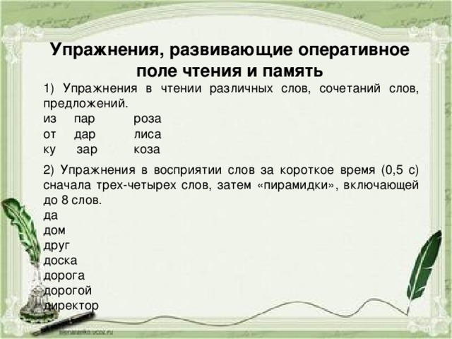 Упражнения, развивающие оперативное поле чтения и память  Упражнения в чтении различных слов, сочетаний слов, предложений. из пар  роза от дар  лиса ку зар  коза 2) Упражнения в восприятии слов за короткое время (0,5 с) сначала трех-четырех слов, затем «пирамидки», включающей до 8 слов. да дом друг доска дорога дорогой директор