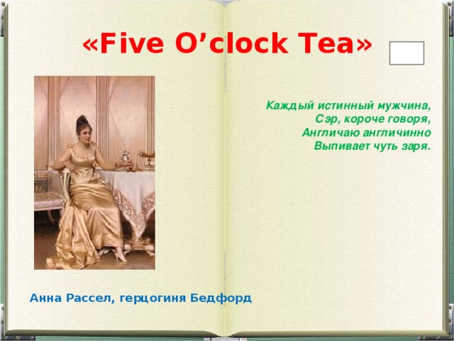 « F ive O ’clock T ea» Каждый истинный мужчина,  Сэр, короче говоря,  Англичаю англичинно  Выпивает чуть заря. Анна Рассел, герцогиня Бедфорд