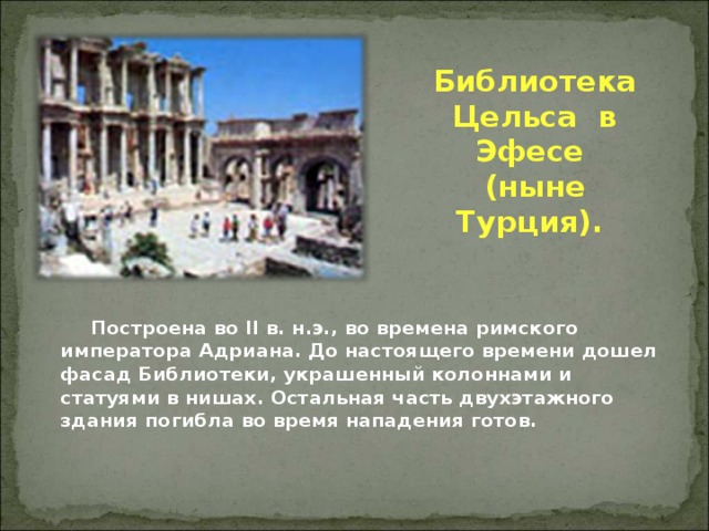 Библиотека Цельса в Эфесе  (ныне Турция).        Построена во II в. н.э., во времена римского императора Адриана. До настоящего времени дошел фасад Библиотеки, украшенный колоннами и статуями в нишах. Остальная часть двухэтажного здания погибла во время нападения готов.