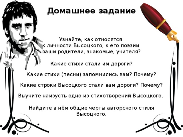 Домашнее задание Узнайте, как относятся к личности Высоцкого, к его поэзии ваши родители, знакомые, учителя? Какие стихи стали им дороги? Какие стихи (песни) запомнились вам? Почему? Какие строки Высоцкого стали вам дороги? Почему? Выучите наизусть одно из стихотворений Высоцкого. Найдите в нём общие черты авторского стиля Высоцкого.