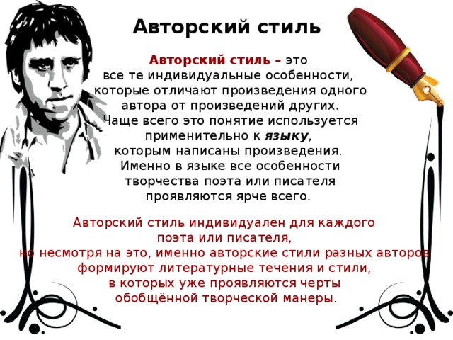 Авторский стиль Авторский стиль – это все те индивидуальные особенности, которые отличают произведения одного автора от произведений других. Чаще всего это понятие используется применительно к языку , которым написаны произведения. Именно в языке все особенности творчества поэта или писателя проявляются ярче всего. Авторский стиль индивидуален для каждого поэта или писателя, но несмотря на это, именно авторские стили разных авторов формируют литературные течения и стили, в которых уже проявляются черты обобщённой творческой манеры.