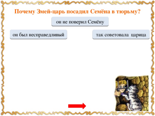 Почему Змей-царь посадил Семёна в тюрьму? он не поверил Семёну МОЛОДЕЦ он был несправедливый Переход хода так советовала царица Переход хода По какой причине  кошка с собакой помогали Семёну? он спас их от смерти кроме него их никто не кормил Переход хода МОЛОДЕЦ их попросила мать Семёна Переход хода