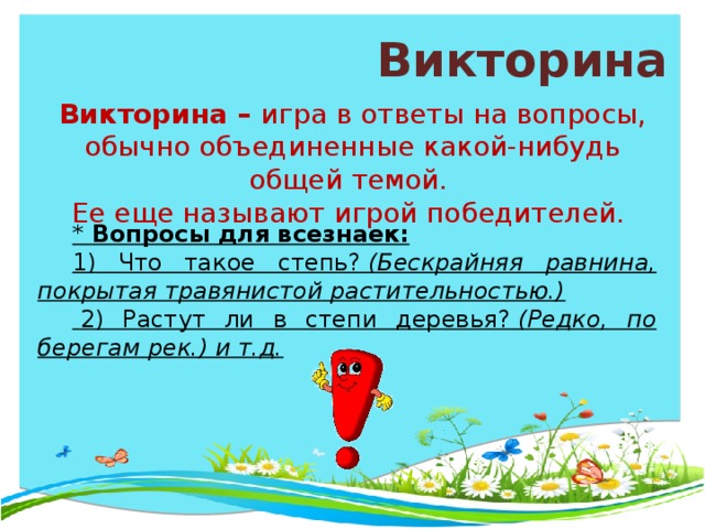 Викторина Викторина –  игра в ответы на вопросы, обычно объединенные какой-нибудь общей темой. Ее еще называют игрой победителей. * Вопросы для всезнаек: 1) Что такое степь?  (Бескрайняя равнина, покрытая травянистой растительностью.)   2) Растут ли в степи деревья?  (Редко, по берегам рек.) и т.д.