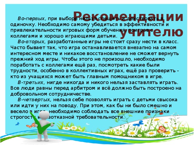 Рекомендации учителю Во-первых, при выборе нельзя спешить и действовать в одиночку. Необходимо самому убедиться в эффективности и привлекательности игровых форм обучения, поиграв с коллегами и хорошо играющими детьми. Во-вторых, разработанные игры не стоит сразу нести в класс. Часто бывает так, что игра останавливается внезапно на самом интересном месте и никакое восстановление не сможет вернуть прежний ход игры. Чтобы этого не произошло, необходимо поработать с коллегами ещё раз, посмотреть какие были трудности, особенно в коллективных играх, ещё раз проверить - кто из учащихся может быть главным помощником в игре. В-третьих, нигде никогда и никого нельзя заставлять играть. Все люди равны перед арбитром и всё должно быть построено на добровольном сотрудничестве. В-четвертых, нельзя себе позволять играть с детьми свысока или идти у них на поводу. При этом, как бы ни было смешно и весело в игре, необходимо соблюдать все внешние признаки строгости и безотказной требовательности.