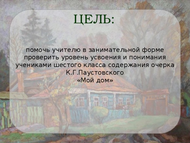 ЦЕЛЬ: помочь учителю в занимательной форме проверить уровень усвоения и понимания учениками шестого класса содержания очерка К.Г.Паустовского «Мой дом»